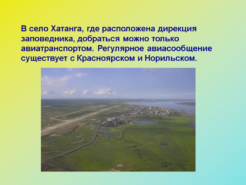 В село Хатанга, где расположена дирекция заповедника, добраться можно только авиатранспортом. Регулярное авиасообщение существует